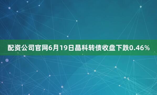 配资公司官网6月19日晶科转债收盘下跌0.46%