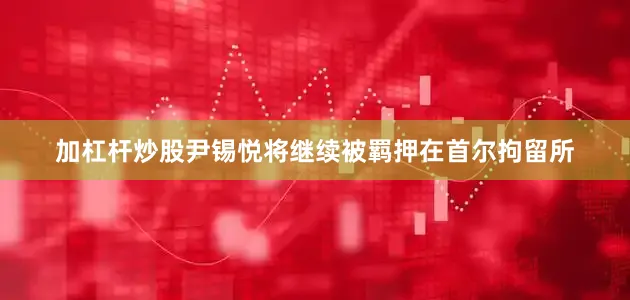 加杠杆炒股尹锡悦将继续被羁押在首尔拘留所