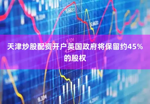 天津炒股配资开户英国政府将保留约45%的股权