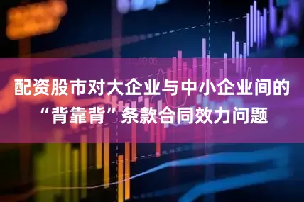配资股市对大企业与中小企业间的“背靠背”条款合同效力问题