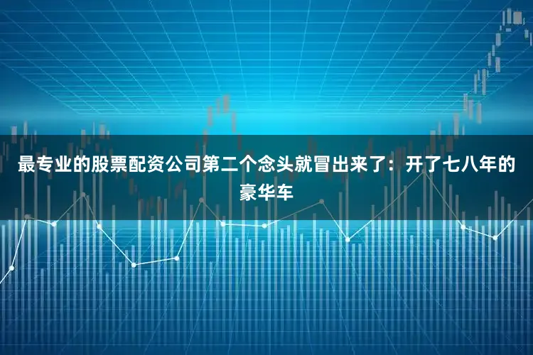最专业的股票配资公司第二个念头就冒出来了：开了七八年的豪华车