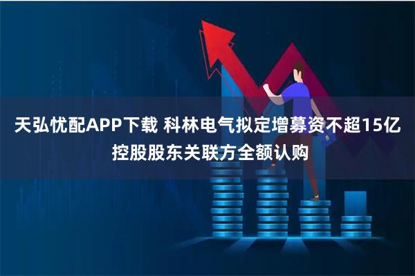 天弘忧配APP下载 科林电气拟定增募资不超15亿 控股股东关联方全额认购