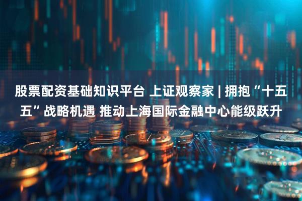 股票配资基础知识平台 上证观察家 | 拥抱“十五五”战略机遇 推动上海国际金融中心能级跃升