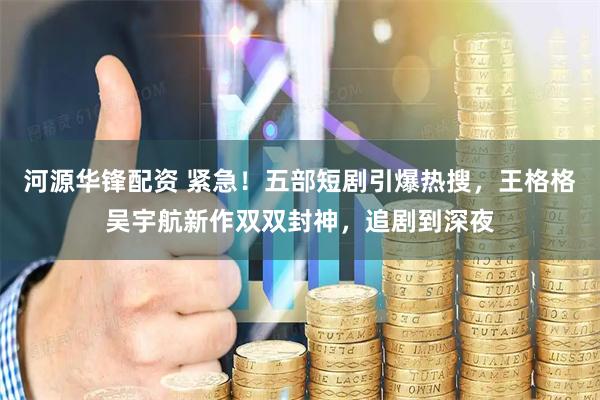 河源华锋配资 紧急！五部短剧引爆热搜，王格格吴宇航新作双双封神，追剧到深夜