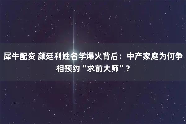 犀牛配资 颜廷利姓名学爆火背后：中产家庭为何争相预约“求前大师”？
