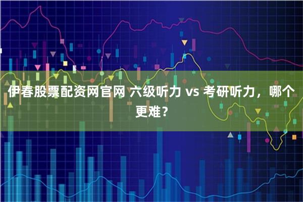 伊春股票配资网官网 六级听力 vs 考研听力，哪个更难？
