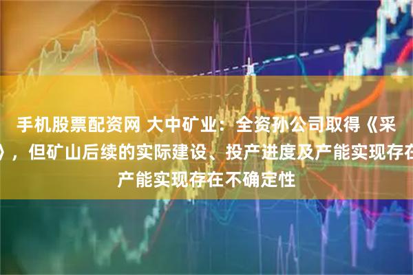 手机股票配资网 大中矿业：全资孙公司取得《采矿许可证》，但矿山后续的实际建设、投产进度及产能实现存在不确定性