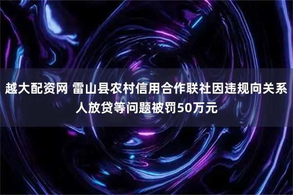越大配资网 雷山县农村信用合作联社因违规向关系人放贷等问题被罚50万元
