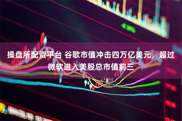 操盘所配资平台 谷歌市值冲击四万亿美元，超过微软进入美股总市值前三