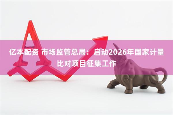 亿本配资 市场监管总局：启动2026年国家计量比对项目征集工作