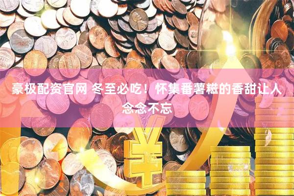 豪极配资官网 冬至必吃！怀集番薯糍的香甜让人念念不忘