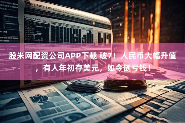 股米网配资公司APP下载 破7！人民币大幅升值，有人年初存美元，如今倒亏钱！