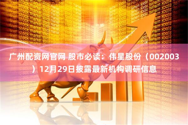广州配资网官网 股市必读：伟星股份（002003）12月29日披露最新机构调研信息