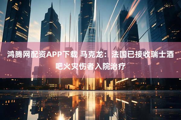 鸿腾网配资APP下载 马克龙：法国已接收瑞士酒吧火灾伤者入院治疗