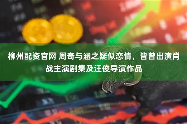柳州配资官网 周奇与涵之疑似恋情，皆曾出演肖战主演剧集及汪俊导演作品