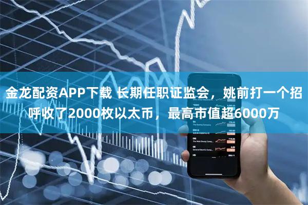 金龙配资APP下载 长期任职证监会，姚前打一个招呼收了2000枚以太币，最高市值超6000万