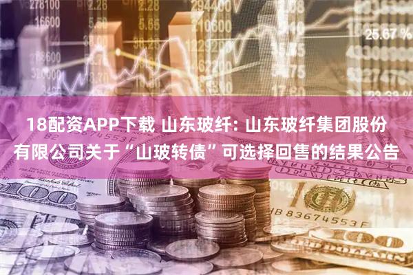 18配资APP下载 山东玻纤: 山东玻纤集团股份有限公司关于“山玻转债”可选择回售的结果公告