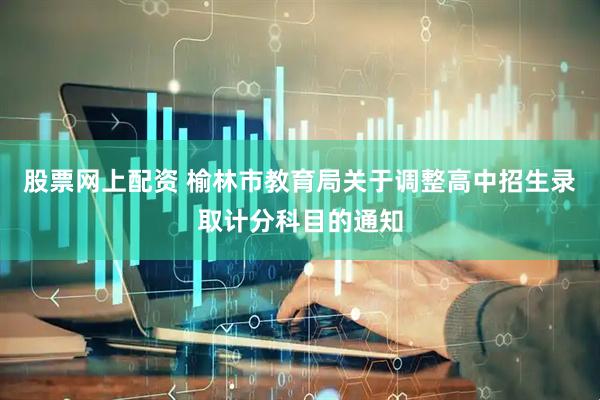 股票网上配资 榆林市教育局关于调整高中招生录取计分科目的通知
