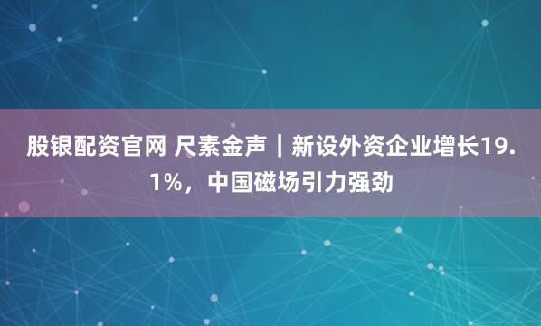 股银配资官网 尺素金声｜新设外资企业增长19.1%，中国磁场引力强劲