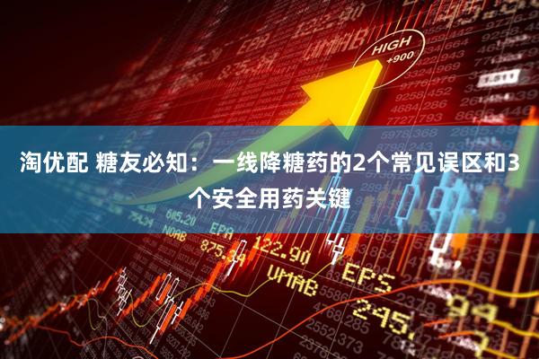淘优配 糖友必知：一线降糖药的2个常见误区和3个安全用药关键