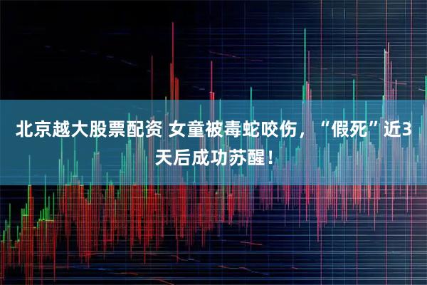 北京越大股票配资 女童被毒蛇咬伤，“假死”近3天后成功苏醒！