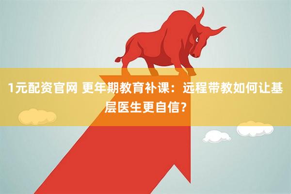 1元配资官网 更年期教育补课：远程带教如何让基层医生更自信？
