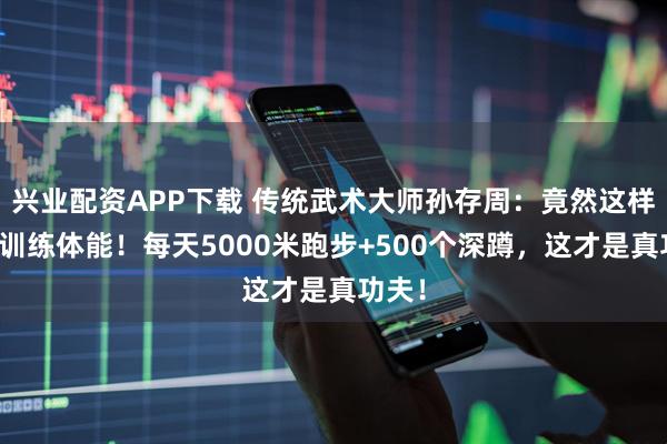 兴业配资APP下载 传统武术大师孙存周：竟然这样科学训练体能！每天5000米跑步+500个深蹲，这才是真功夫！