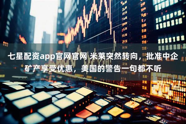 七星配资app官网官网 米莱突然转向，批准中企矿产享受优惠，美国的警告一句都不听